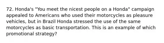 72. Honda's "You meet the nicest people on a Honda" campaign appealed to Americans who used their motorcycles as pleasure vehicles, but in Brazil Honda stressed the use of the same motorcycles as basic transportation. This is an example of which promotional strategy?