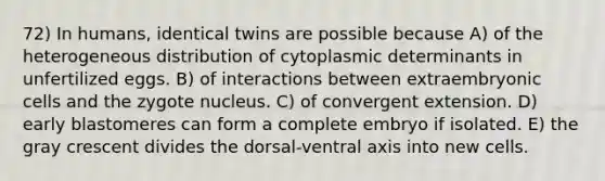 72) In humans, identical twins are possible because A) of the heterogeneous distribution of cytoplasmic determinants in unfertilized eggs. B) of interactions between extraembryonic cells and the zygote nucleus. C) of convergent extension. D) early blastomeres can form a complete embryo if isolated. E) the gray crescent divides the dorsal-ventral axis into new cells.