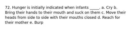 72. Hunger is initially indicated when infants _____. a. Cry b. Bring their hands to their mouth and suck on them c. Move their heads from side to side with their mouths closed d. Reach for their mother e. Burp