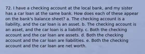 72. I have a checking account at the local bank, and my sister has a car loan at the same bank. How does each of these appear on the bank's balance sheet? a. The checking account is a liability, and the car loan is an asset. b. The checking account is an asset, and the car loan is a liability. c. Both the checking account and the car loan are assets. d. Both the checking account and the car loan are liabilities. e. Both the checking account and the car loan are net worth.