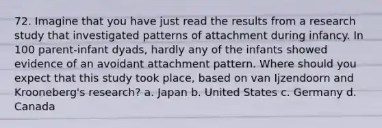 72. Imagine that you have just read the results from a research study that investigated patterns of attachment during infancy. In 100 parent-infant dyads, hardly any of the infants showed evidence of an avoidant attachment pattern. Where should you expect that this study took place, based on van Ijzendoorn and Krooneberg's research? a. Japan b. United States c. Germany d. Canada