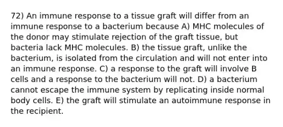 72) An immune response to a tissue graft will differ from an immune response to a bacterium because A) MHC molecules of the donor may stimulate rejection of the graft tissue, but bacteria lack MHC molecules. B) the tissue graft, unlike the bacterium, is isolated from the circulation and will not enter into an immune response. C) a response to the graft will involve B cells and a response to the bacterium will not. D) a bacterium cannot escape the immune system by replicating inside normal body cells. E) the graft will stimulate an autoimmune response in the recipient.