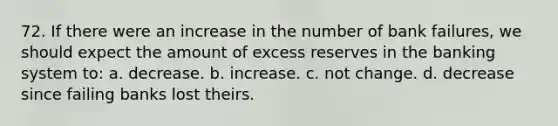 72. If there were an increase in the number of bank failures, we should expect the amount of excess reserves in the banking system to: a. decrease. b. increase. c. not change. d. decrease since failing banks lost theirs.