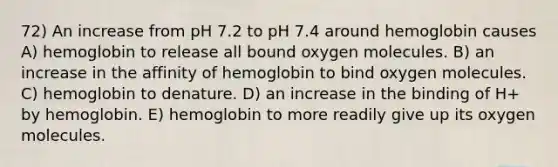 72) An increase from pH 7.2 to pH 7.4 around hemoglobin causes A) hemoglobin to release all bound oxygen molecules. B) an increase in the affinity of hemoglobin to bind oxygen molecules. C) hemoglobin to denature. D) an increase in the binding of H+ by hemoglobin. E) hemoglobin to more readily give up its oxygen molecules.