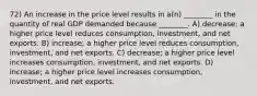 72) An increase in the price level results in a(n) ________ in the quantity of real GDP demanded because ________. A) decrease; a higher price level reduces consumption, investment, and net exports. B) increase; a higher price level reduces consumption, investment, and net exports. C) decrease; a higher price level increases consumption, investment, and net exports. D) increase; a higher price level increases consumption, investment, and net exports.