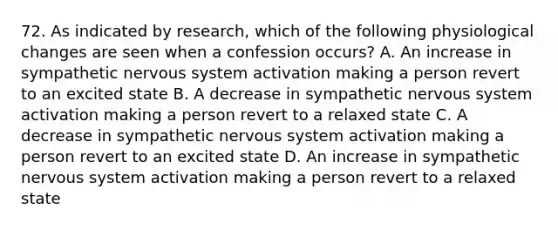 72. As indicated by research, which of the following physiological changes are seen when a confession occurs? A. An increase in sympathetic nervous system activation making a person revert to an excited state B. A decrease in sympathetic nervous system activation making a person revert to a relaxed state C. A decrease in sympathetic nervous system activation making a person revert to an excited state D. An increase in sympathetic nervous system activation making a person revert to a relaxed state