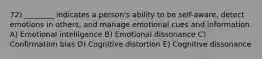 72) ________ indicates a person's ability to be self-aware, detect emotions in others, and manage emotional cues and information. A) Emotional intelligence B) Emotional dissonance C) Confirmation bias D) Cognitive distortion E) Cognitive dissonance