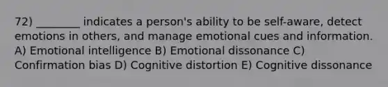 72) ________ indicates a person's ability to be self-aware, detect emotions in others, and manage emotional cues and information. A) Emotional intelligence B) Emotional dissonance C) Confirmation bias D) Cognitive distortion E) Cognitive dissonance