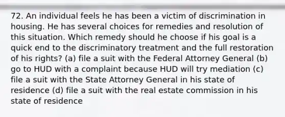 72. An individual feels he has been a victim of discrimination in housing. He has several choices for remedies and resolution of this situation. Which remedy should he choose if his goal is a quick end to the discriminatory treatment and the full restoration of his rights? (a) file a suit with the Federal Attorney General (b) go to HUD with a complaint because HUD will try mediation (c) file a suit with the State Attorney General in his state of residence (d) file a suit with the real estate commission in his state of residence