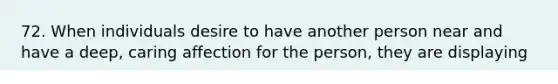72. When individuals desire to have another person near and have a deep, caring affection for the person, they are displaying