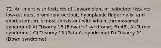 72. An infant with features of upward slant of palpebral fissures, low-set ears, prominent occiput, hypoplastic finger nails, and short sternum is most consistent with which chromosomal syndrome? A) Trisomy 18 (Edwards' syndrome) B) 45 , X (Turner syndrome ) C) Trisomy 13 (Patau's syndrome) D) Trisomy 21 (Down syndrome)