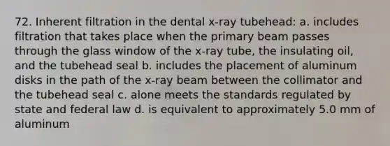 72. Inherent filtration in the dental x-ray tubehead: a. includes filtration that takes place when the primary beam passes through the glass window of the x-ray tube, the insulating oil, and the tubehead seal b. includes the placement of aluminum disks in the path of the x-ray beam between the collimator and the tubehead seal c. alone meets the standards regulated by state and federal law d. is equivalent to approximately 5.0 mm of aluminum