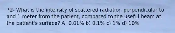 72- What is the intensity of scattered radiation perpendicular to and 1 meter from the patient, compared to the useful beam at the patient's surface? A) 0.01% b) 0.1% c) 1% d) 10%