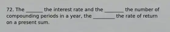 72. The _______ the interest rate and the ________ the number of compounding periods in a year, the _________ the rate of return on a present sum.