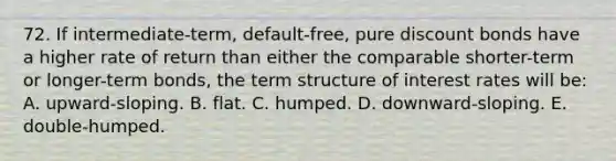 72. If intermediate-term, default-free, pure discount bonds have a higher rate of return than either the comparable shorter-term or longer-term bonds, the term structure of interest rates will be: A. upward-sloping. B. flat. C. humped. D. downward-sloping. E. double-humped.