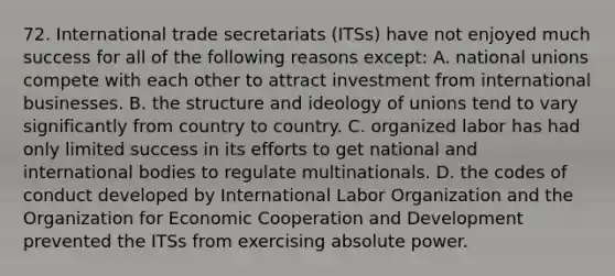 72. International trade secretariats (ITSs) have not enjoyed much success for all of the following reasons except: A. national unions compete with each other to attract investment from international businesses. B. the structure and ideology of unions tend to vary significantly from country to country. C. organized labor has had only limited success in its efforts to get national and international bodies to regulate multinationals. D. the codes of conduct developed by International Labor Organization and the Organization for Economic Cooperation and Development prevented the ITSs from exercising absolute power.