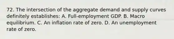 72. The intersection of the aggregate demand and supply curves definitely establishes: A. Full-employment GDP. B. Macro equilibrium. C. An inflation rate of zero. D. An unemployment rate of zero.