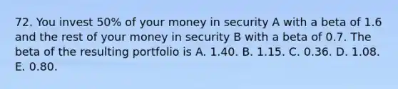 72. You invest 50% of your money in security A with a beta of 1.6 and the rest of your money in security B with a beta of 0.7. The beta of the resulting portfolio is A. 1.40. B. 1.15. C. 0.36. D. 1.08. E. 0.80.