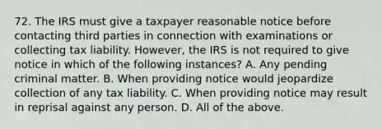 72. The IRS must give a taxpayer reasonable notice before contacting third parties in connection with examinations or collecting tax liability. However, the IRS is not required to give notice in which of the following instances? A. Any pending criminal matter. B. When providing notice would jeopardize collection of any tax liability. C. When providing notice may result in reprisal against any person. D. All of the above.