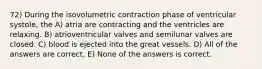 72) During the isovolumetric contraction phase of ventricular systole, the A) atria are contracting and the ventricles are relaxing. B) atrioventricular valves and semilunar valves are closed. C) blood is ejected into the great vessels. D) All of the answers are correct. E) None of the answers is correct.