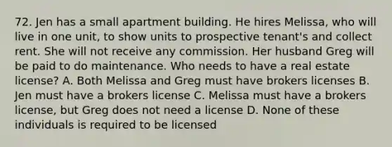 72. Jen has a small apartment building. He hires Melissa, who will live in one unit, to show units to prospective tenant's and collect rent. She will not receive any commission. Her husband Greg will be paid to do maintenance. Who needs to have a real estate license? A. Both Melissa and Greg must have brokers licenses B. Jen must have a brokers license C. Melissa must have a brokers license, but Greg does not need a license D. None of these individuals is required to be licensed