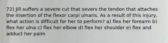 72) Jill suffers a severe cut that severs the tendon that attaches the insertion of the flexor carpi ulnaris. As a result of this injury, what action is difficult for her to perform? a) flex her forearm b) flex her ulna c) flex her elbow d) flex her shoulder e) flex and adduct her palm