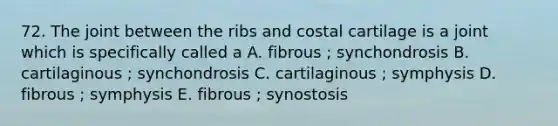 72. The joint between the ribs and costal cartilage is a joint which is specifically called a A. fibrous ; synchondrosis B. cartilaginous ; synchondrosis C. cartilaginous ; symphysis D. fibrous ; symphysis E. fibrous ; synostosis