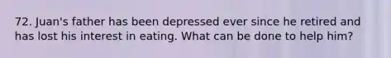 72. Juan's father has been depressed ever since he retired and has lost his interest in eating. What can be done to help him?