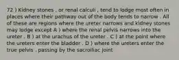 72 ) Kidney stones , or renal calculi , tend to lodge most often in places where their pathway out of the body tends to narrow . All of these are regions where the ureter narrows and kidney stones may lodge except A ) where the renal pelvis narrows into the ureter . B ) at the urachus of the ureter . C ) at the point where the ureters enter the bladder . D ) where the ureters enter the true pelvis , passing by the sacroiliac joint