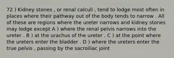 72 ) Kidney stones , or renal calculi , tend to lodge most often in places where their pathway out of the body tends to narrow . All of these are regions where the ureter narrows and kidney stones may lodge except A ) where the renal pelvis narrows into the ureter . B ) at the urachus of the ureter . C ) at the point where the ureters enter the bladder . D ) where the ureters enter the true pelvis , passing by the sacroiliac joint