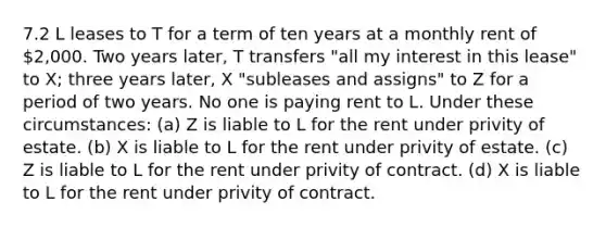 7.2 L leases to T for a term of ten years at a monthly rent of 2,000. Two years later, T transfers "all my interest in this lease" to X; three years later, X "subleases and assigns" to Z for a period of two years. No one is paying rent to L. Under these circumstances: (a) Z is liable to L for the rent under privity of estate. (b) X is liable to L for the rent under privity of estate. (c) Z is liable to L for the rent under privity of contract. (d) X is liable to L for the rent under privity of contract.