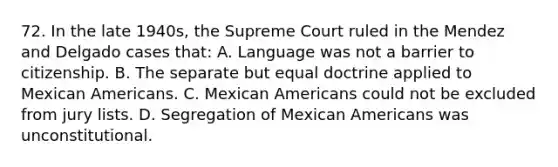 72. In the late 1940s, the Supreme Court ruled in the Mendez and Delgado cases that: A. Language was not a barrier to citizenship. B. The separate but equal doctrine applied to Mexican Americans. C. Mexican Americans could not be excluded from jury lists. D. Segregation of Mexican Americans was unconstitutional.