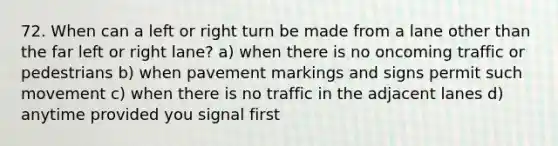 72. When can a left or right turn be made from a lane other than the far left or right lane? a) when there is no oncoming traffic or pedestrians b) when pavement markings and signs permit such movement c) when there is no traffic in the adjacent lanes d) anytime provided you signal first