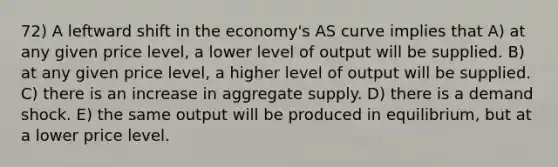 72) A leftward shift in the economy's AS curve implies that A) at any given price level, a lower level of output will be supplied. B) at any given price level, a higher level of output will be supplied. C) there is an increase in aggregate supply. D) there is a demand shock. E) the same output will be produced in equilibrium, but at a lower price level.