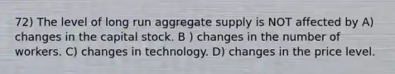 72) The level of long run aggregate supply is NOT affected by A) changes in the capital stock. B ) changes in the number of workers. C) changes in technology. D) changes in the price level.