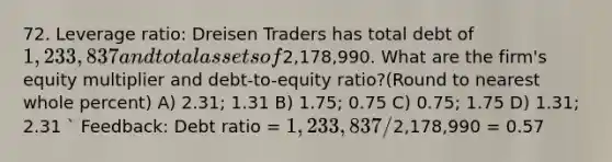 72. Leverage ratio: Dreisen Traders has total debt of 1,233,837 and total assets of2,178,990. What are the firm's equity multiplier and debt-to-equity ratio?(Round to nearest whole percent) A) 2.31; 1.31 B) 1.75; 0.75 C) 0.75; 1.75 D) 1.31; 2.31 ` Feedback: Debt ratio = 1,233,837 /2,178,990 = 0.57