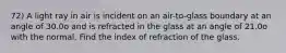 72) A light ray in air is incident on an air-to-glass boundary at an angle of 30.0o and is refracted in the glass at an angle of 21.0o with the normal. Find the index of refraction of the glass.