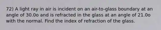 72) A light ray in air is incident on an air-to-glass boundary at an angle of 30.0o and is refracted in the glass at an angle of 21.0o with the normal. Find the index of refraction of the glass.