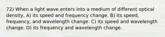 72) When a light wave enters into a medium of different optical density, A) its speed and frequency change. B) its speed, frequency, and wavelength change. C) its speed and wavelength change. D) its frequency and wavelength change.