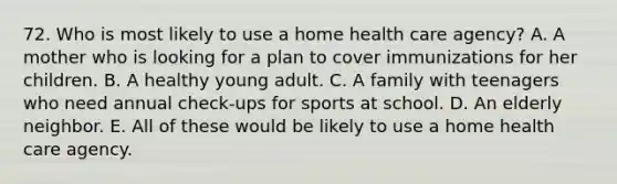 72. Who is most likely to use a home health care agency? A. A mother who is looking for a plan to cover immunizations for her children. B. A healthy young adult. C. A family with teenagers who need annual check-ups for sports at school. D. An elderly neighbor. E. All of these would be likely to use a home health care agency.