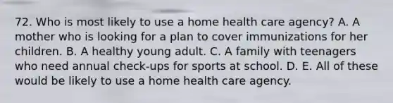 72. Who is most likely to use a home health care agency? A. A mother who is looking for a plan to cover immunizations for her children. B. A healthy young adult. C. A family with teenagers who need annual check-ups for sports at school. D. E. All of these would be likely to use a home health care agency.