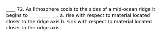 ____ 72. As lithosphere cools to the sides of a mid-ocean ridge it begins to ____________. a. rise with respect to material located closer to the ridge axis b. sink with respect to material located closer to the ridge axis