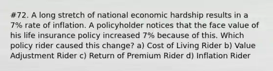 #72. A long stretch of national economic hardship results in a 7% rate of inflation. A policyholder notices that the face value of his life insurance policy increased 7% because of this. Which policy rider caused this change? a) Cost of Living Rider b) Value Adjustment Rider c) Return of Premium Rider d) Inflation Rider