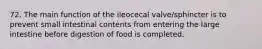 72. The main function of the ileocecal valve/sphincter is to prevent small intestinal contents from entering the large intestine before digestion of food is completed.