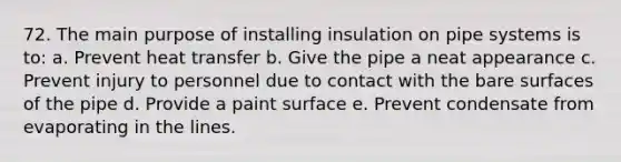 72. The main purpose of installing insulation on pipe systems is to: a. Prevent heat transfer b. Give the pipe a neat appearance c. Prevent injury to personnel due to contact with the bare surfaces of the pipe d. Provide a paint surface e. Prevent condensate from evaporating in the lines.