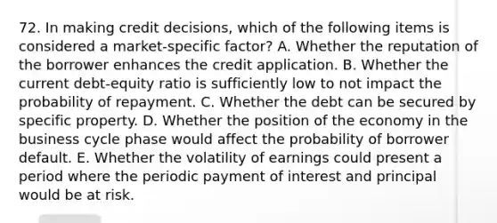 72. In making credit decisions, which of the following items is considered a market-specific factor? A. Whether the reputation of the borrower enhances the credit application. B. Whether the current debt-equity ratio is sufficiently low to not impact the probability of repayment. C. Whether the debt can be secured by specific property. D. Whether the position of the economy in the business cycle phase would affect the probability of borrower default. E. Whether the volatility of earnings could present a period where the periodic payment of interest and principal would be at risk.