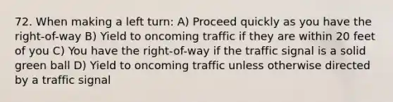 72. When making a left turn: A) Proceed quickly as you have the right-of-way B) Yield to oncoming traffic if they are within 20 feet of you C) You have the right-of-way if the traffic signal is a solid green ball D) Yield to oncoming traffic unless otherwise directed by a traffic signal