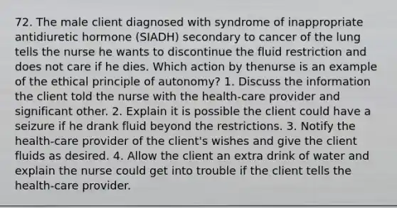 72. The male client diagnosed with syndrome of inappropriate antidiuretic hormone (SIADH) secondary to cancer of the lung tells the nurse he wants to discontinue the fluid restriction and does not care if he dies. Which action by thenurse is an example of the ethical principle of autonomy? 1. Discuss the information the client told the nurse with the health-care provider and significant other. 2. Explain it is possible the client could have a seizure if he drank fluid beyond the restrictions. 3. Notify the health-care provider of the client's wishes and give the client fluids as desired. 4. Allow the client an extra drink of water and explain the nurse could get into trouble if the client tells the health-care provider.