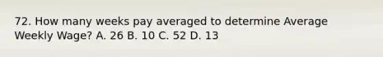 72. How many weeks pay averaged to determine Average Weekly Wage? A. 26 B. 10 C. 52 D. 13