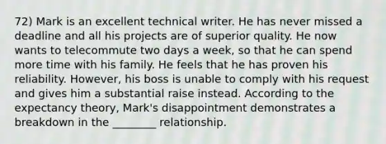 72) Mark is an excellent technical writer. He has never missed a deadline and all his projects are of superior quality. He now wants to telecommute two days a week, so that he can spend more time with his family. He feels that he has proven his reliability. However, his boss is unable to comply with his request and gives him a substantial raise instead. According to the expectancy theory, Mark's disappointment demonstrates a breakdown in the ________ relationship.